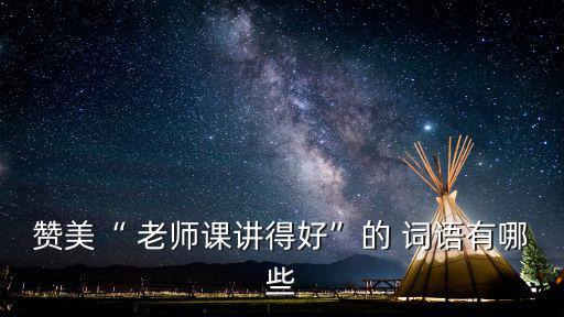 贊美“ 老師課講得好”的 詞語有哪些