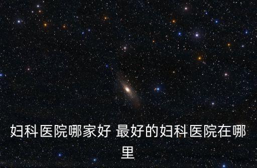 婦科醫院哪家好 最好的婦科醫院在哪里