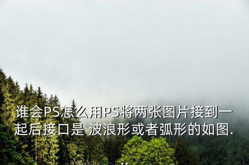 誰會PS怎么用PS將兩張圖片接到一起后接口是 波浪形或者弧形的如圖...