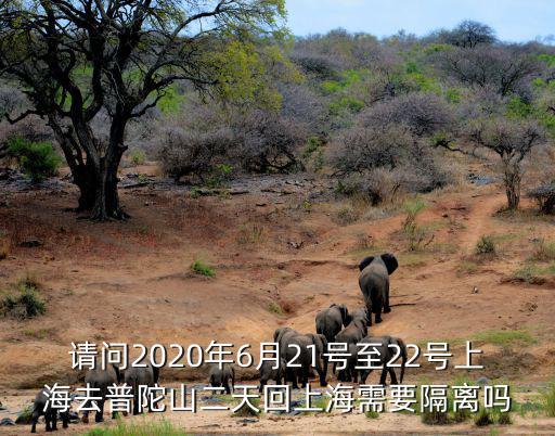請問2020年6月21號至22號上海去普陀山二天回上海需要隔離嗎