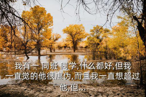 我有一 同班 同學,什么都好,但我一直覺的他很虛偽,而且我一直想超過他,但...