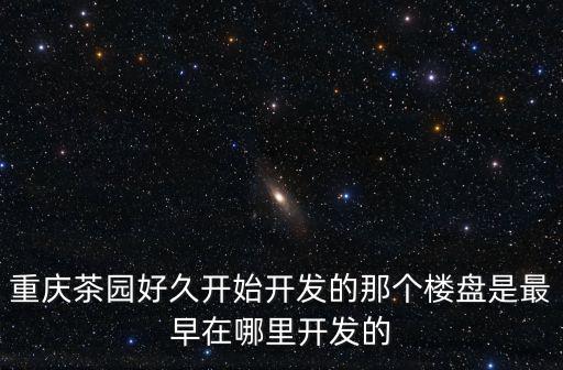 重慶茶園好久開始開發(fā)的那個樓盤是最早在哪里開發(fā)的