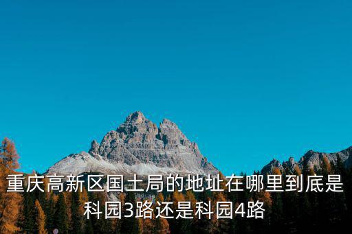 重慶高新區(qū)國(guó)土局的地址在哪里到底是科園3路還是科園4路