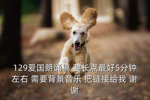 129朗誦稿，129愛國朗誦稿 要長點最好5分鐘左右 需要背景音樂 把鏈接給我 謝謝
