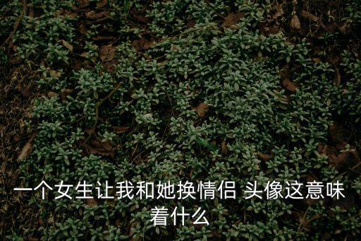 一個女生讓我和她換情侶 頭像這意味著什么
