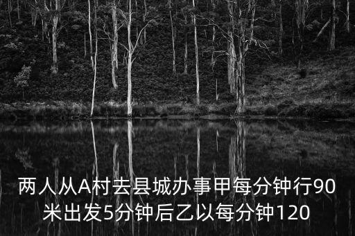 兩人從A村去縣城辦事甲每分鐘行90米出發5分鐘后乙以每分鐘120
