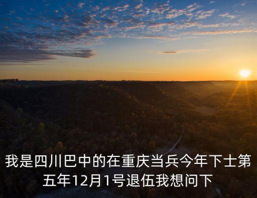我是四川巴中的在重慶當兵今年下士第五年12月1號退伍我想問下