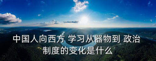 中國(guó)人向西方 學(xué)習(xí)從器物到 政治 制度的變化是什么