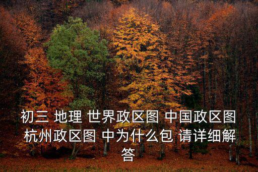 初三 地理 世界政區圖 中國政區圖 杭州政區圖 中為什么包 請詳細解答