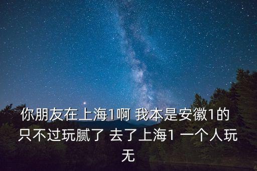 你朋友在上海1啊 我本是安徽1的 只不過玩膩了 去了上海1 一個人玩無