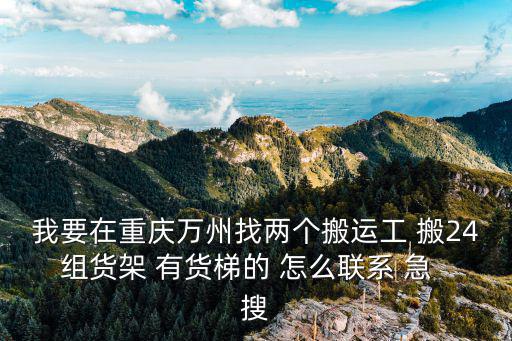 我要在重慶萬州找兩個搬運工 搬24組貨架 有貨梯的 怎么聯系 急  搜