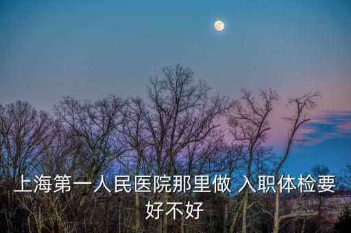 上海第一人民醫院體檢中心官網，上海第一人民醫院那里做 入職體檢要好不好