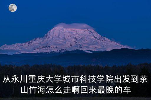 從永川重慶大學城市科技學院出發到茶山竹海怎么走啊回來最晚的車