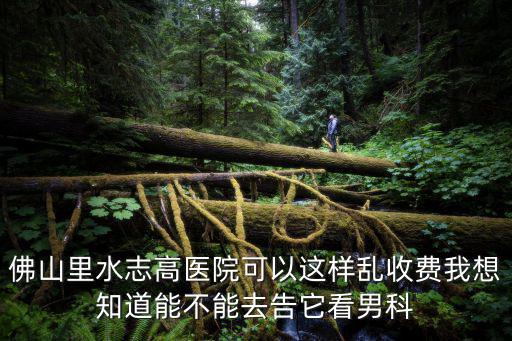 佛山里水志高醫院可以這樣亂收費我想知道能不能去告它看男科