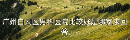 白云區男科醫院哪里好，廣州白云區男科醫院比較好是哪家求回答