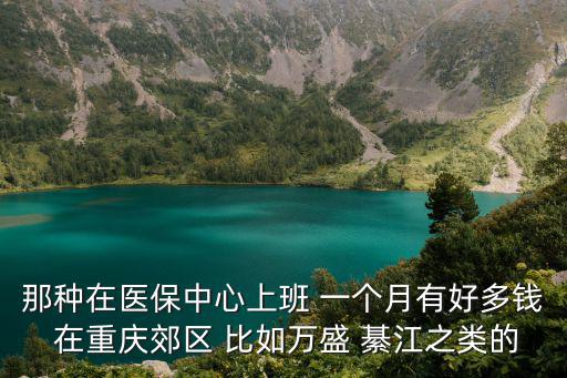 那種在醫(yī)保中心上班 一個月有好多錢 在重慶郊區(qū) 比如萬盛 綦江之類的