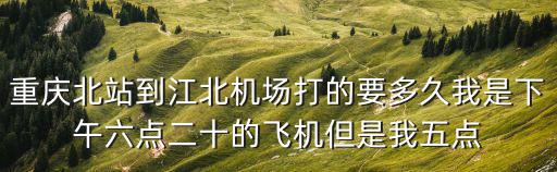 重慶市到江北機場要多久，重慶北站到江北機場打的要多久我是下午六點二十的飛機但是我五點