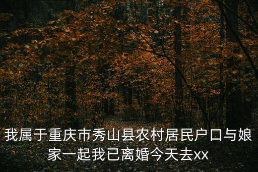 重慶市秀山夏明星，我屬于重慶市秀山縣農村居民戶口與娘家一起我已離婚今天去xx