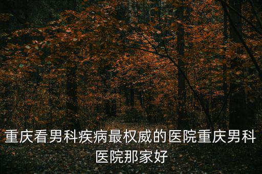 重慶看男科疾病最權威的醫院重慶男科醫院那家好