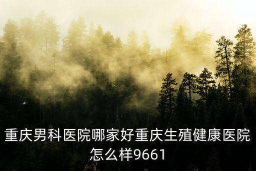 重慶男科醫(yī)院哪家好重慶生殖健康醫(yī)院怎么樣9661