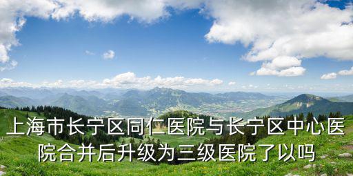 上海市長寧區同仁醫院與長寧區中心醫院合并后升級為三級醫院了以嗎