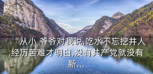 “從小 爺爺對我說,吃水不忘挖井人,經歷苦難才明白,沒有共產黨就沒有新...