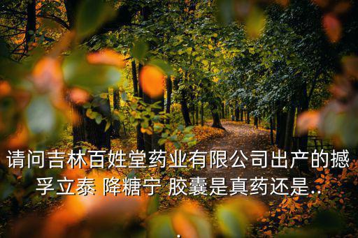 請問吉林百姓堂藥業有限公司出產的撼孚立泰 降糖寧 膠囊是真藥還是...
