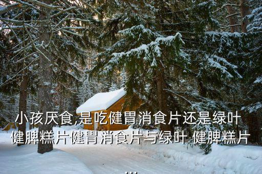 小孩厭食,是吃健胃消食片還是綠葉 健脾糕片健胃消食片與綠葉 健脾糕片...