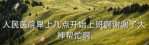 人民醫院早上幾點開始上班啊謝謝了大神幫忙啊