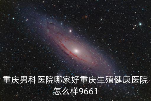 重慶男科醫(yī)院哪家好重慶生殖健康醫(yī)院怎么樣9661