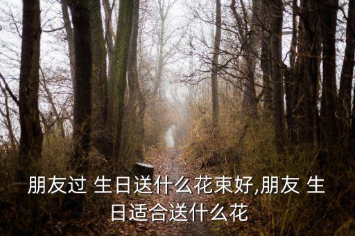 朋友過 生日送什么花束好,朋友 生日適合送什么花