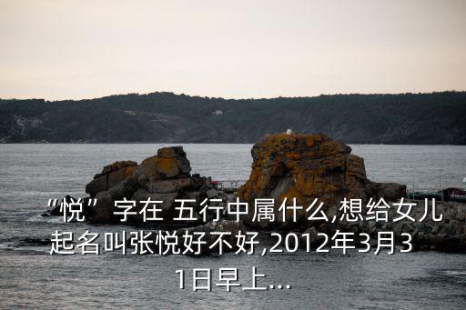 “悅”字在 五行中屬什么,想給女兒起名叫張悅好不好,2012年3月31日早上...