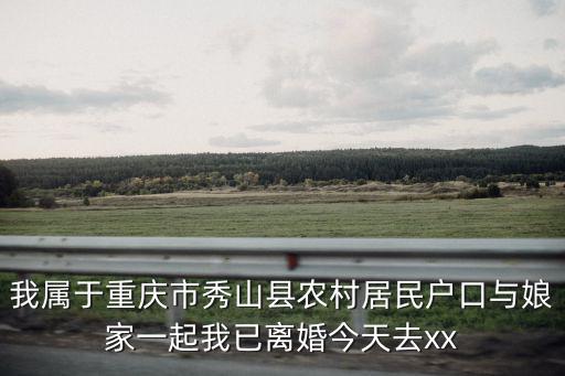 我屬于重慶市秀山縣農村居民戶口與娘家一起我已離婚今天去xx