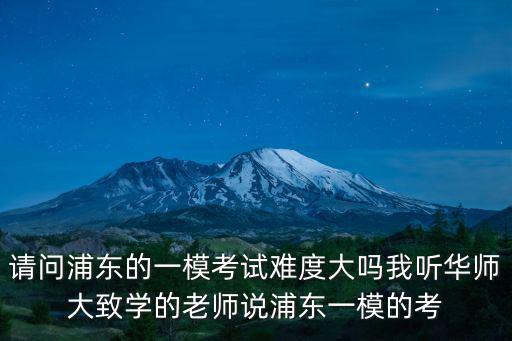 請問浦東的一模考試難度大嗎我聽華師大致學(xué)的老師說浦東一模的考