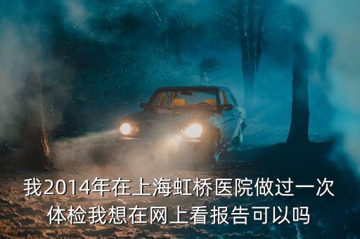 我2014年在上海虹橋醫院做過一次體檢我想在網上看報告可以嗎