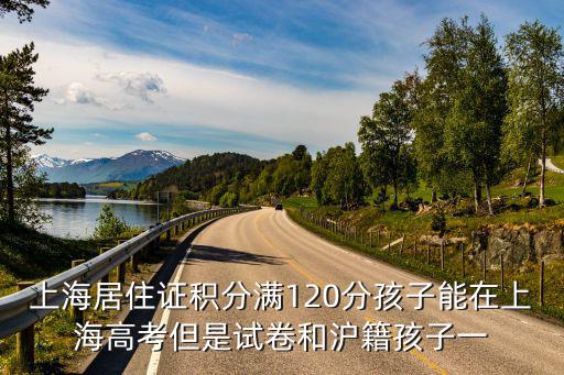 上海居住證積分滿120分孩子能在上海高考但是試卷和滬籍孩子一