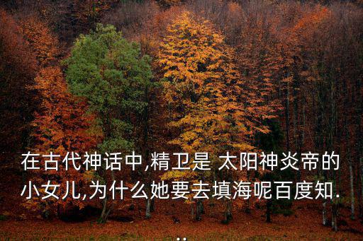 在古代神話中,精衛(wèi)是 太陽神炎帝的小女兒,為什么她要去填海呢百度知...