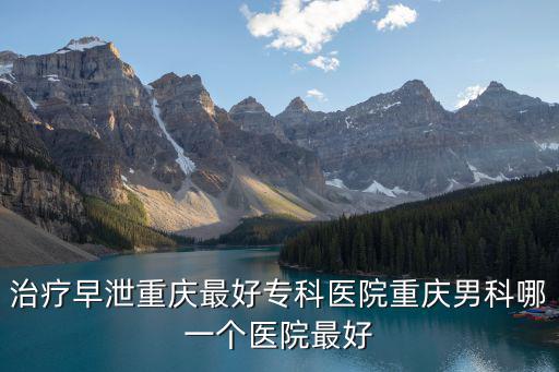 重慶市最好早泄醫院，重慶治早泄醫院哪個好重慶男科醫院哪個比較好