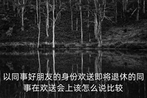以同事好朋友的身份歡送即將退休的同事在歡送會(huì)上該怎么說(shuō)比較