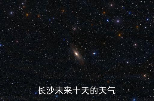 長沙10天內天氣預報，長沙未來十天的天氣