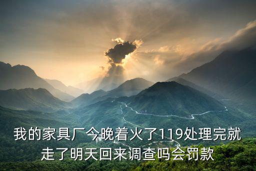 我的家具廠今晚著火了119處理完就走了明天回來調查嗎會罰款