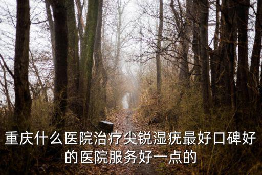 重慶什么醫院治療尖銳濕疣最好口碑好的醫院服務好一點的