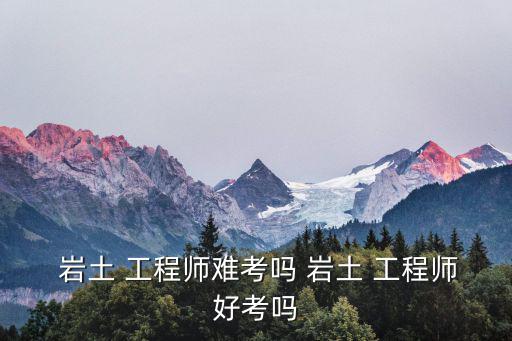  巖土 工程師難考嗎 巖土 工程師好考嗎