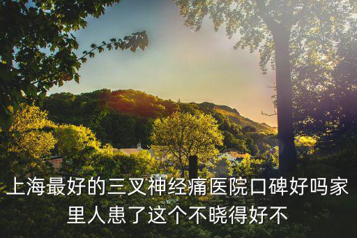 上海最好的三叉神經(jīng)痛醫(yī)院口碑好嗎家里人患了這個不曉得好不