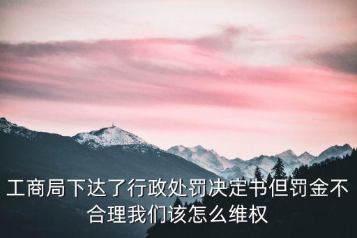 工商局下達了行政處罰決定書但罰金不合理我們該怎么維權