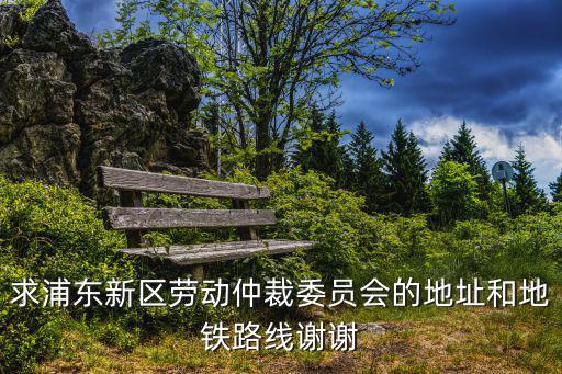 求浦東新區勞動仲裁委員會的地址和地鐵路線謝謝