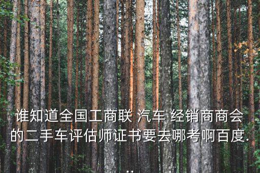 誰知道全國工商聯 汽車 經銷商商會的二手車評估師證書要去哪考啊百度...