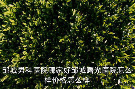 鄒城男科醫院哪家好鄒城曙光醫院怎么樣價格怎么樣