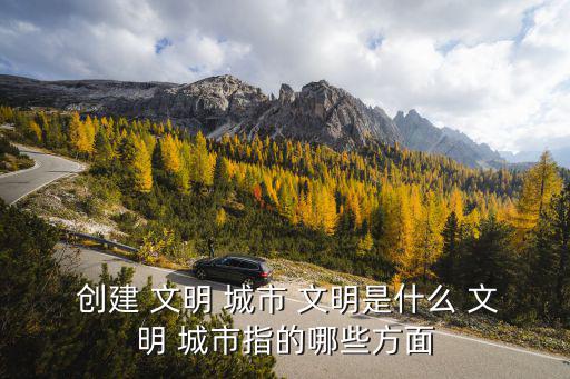  創(chuàng)建 文明 城市 文明是什么 文明 城市指的哪些方面