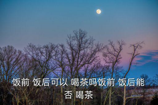 飯后多久可以喝茶,飯后半小時(shí)不宜喝茶三種情況要注意